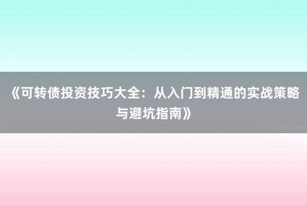 《可转债投资技巧大全：从入门到精通的实战策略与避坑指南》