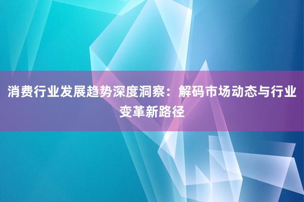 消费行业发展趋势深度洞察：解码市场动态与行业变革新路径