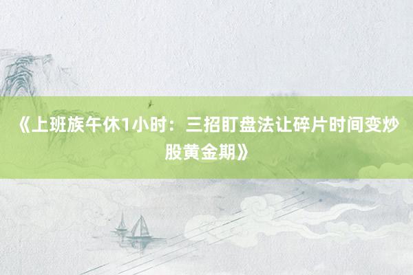 《上班族午休1小时：三招盯盘法让碎片时间变炒股黄金期》