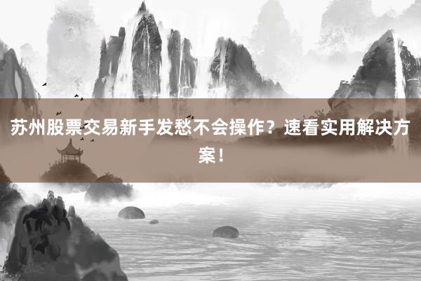 苏州股票交易新手发愁不会操作？速看实用解决方案！