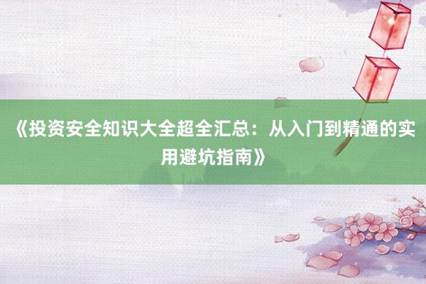 《投资安全知识大全超全汇总：从入门到精通的实用避坑指南》