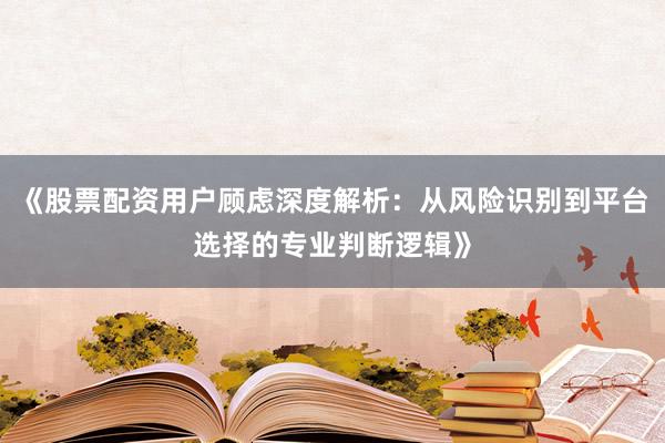 《股票配资用户顾虑深度解析：从风险识别到平台选择的专业判断逻辑》