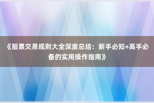 《股票交易规则大全深度总结：新手必知+高手必备的实用操作指南》