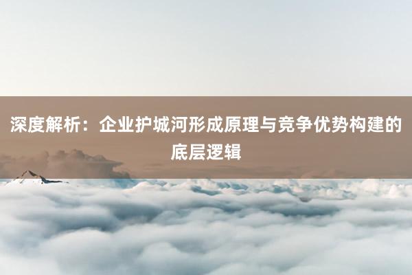深度解析:企业护城河形成原理与竞争优势构建的底层逻辑