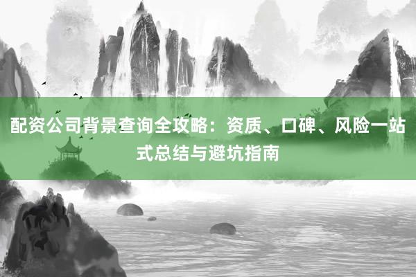 配资公司背景查询全攻略：资质、口碑、风险一站式总结与避坑指南