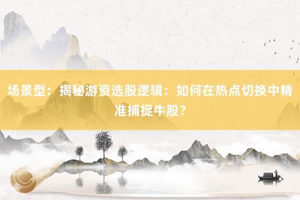 场景型：揭秘游资选股逻辑：如何在热点切换中精准捕捉牛股？