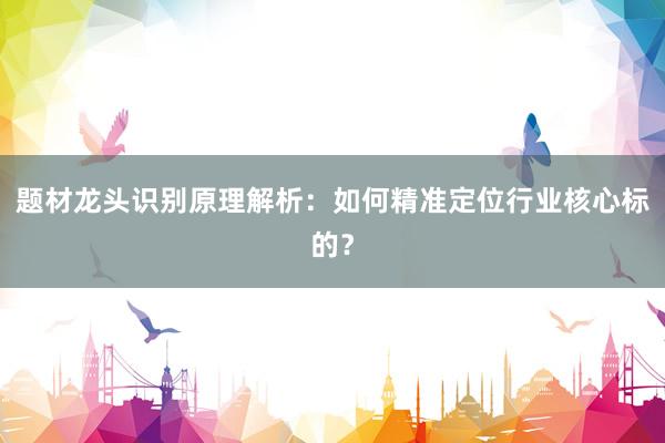 题材龙头识别原理解析:如何精准定位行业核心标的?
