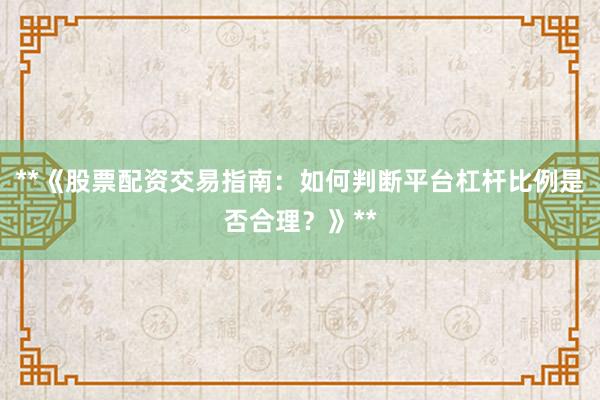 **《股票配资交易指南：如何判断平台杠杆比例是否合理？》**