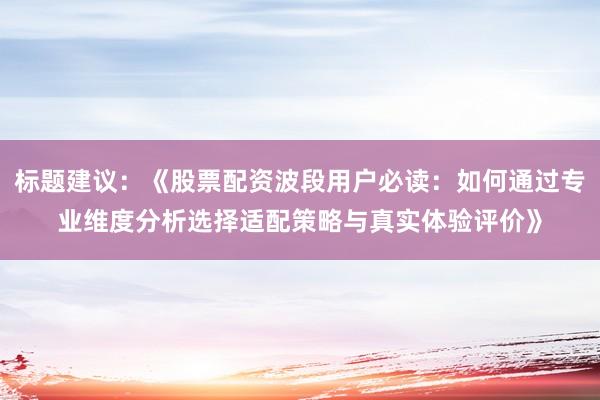 标题建议：《股票配资波段用户必读：如何通过专业维度分析选择适配策略与真实体验评价》