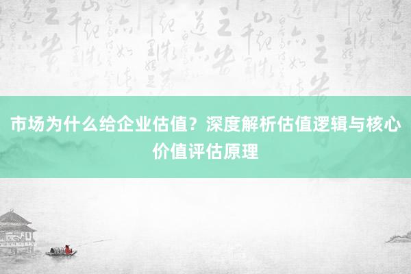 市场为什么给企业估值？深度解析估值逻辑与核心价值评估原理
