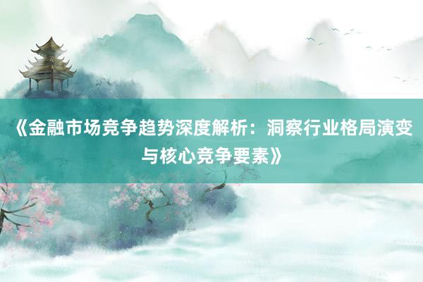《金融市场竞争趋势深度解析：洞察行业格局演变与核心竞争要素》