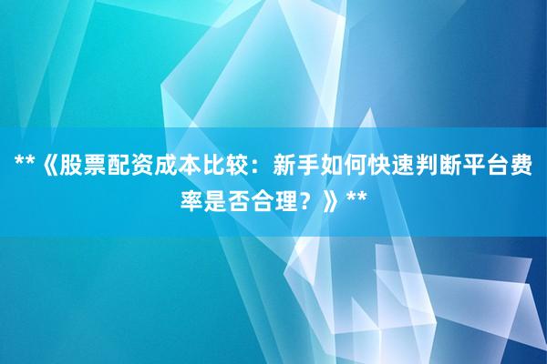 **《股票配资成本比较:新手如何快速判断平台费率是否合理?》**