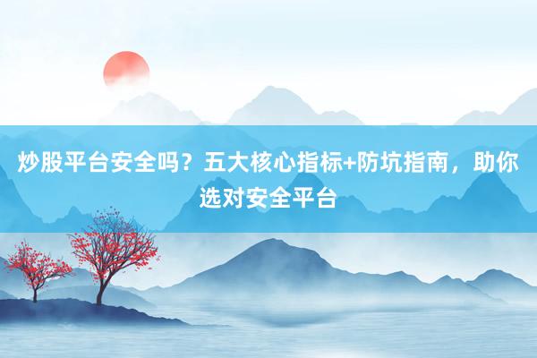 炒股平台安全吗？五大核心指标+防坑指南，助你选对安全平台