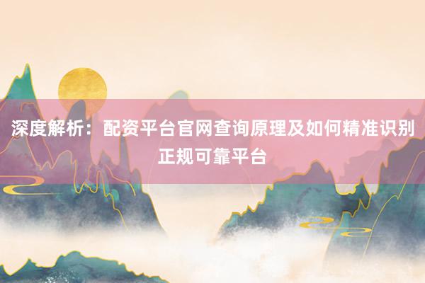 深度解析：配资平台官网查询原理及如何精准识别正规可靠平台