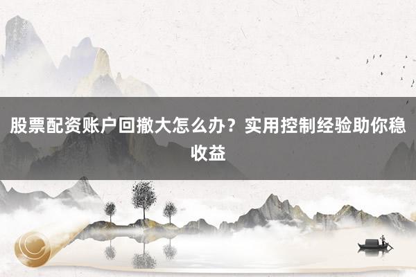 股票配资账户回撤大怎么办？实用控制经验助你稳收益