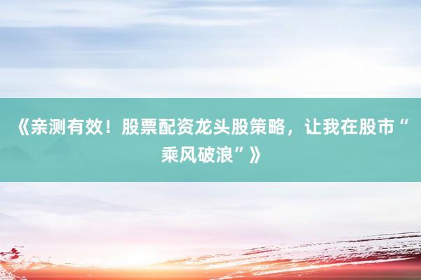 《亲测有效！股票配资龙头股策略，让我在股市“乘风破浪”》
