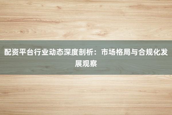 配资平台行业动态深度剖析：市场格局与合规化发展观察